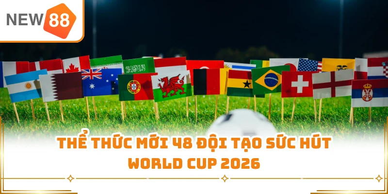 Thể thức mới 48 đội tạo sức hút World Cup 2026